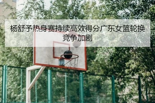 杨舒予热身赛持续高效得分广东女篮轮换竞争加剧