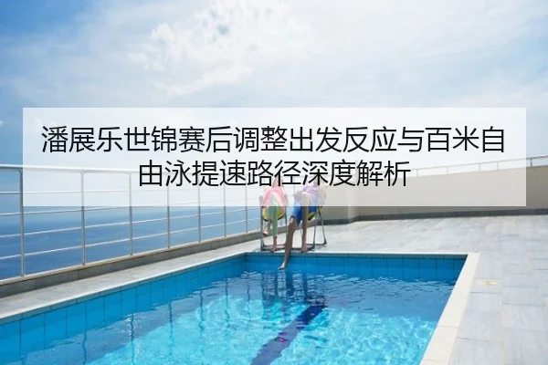 潘展乐世锦赛后调整出发反应与百米自由泳提速路径深度解析