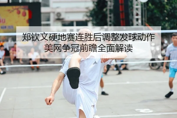 郑钦文硬地赛连胜后调整发球动作 美网争冠前瞻全面解读