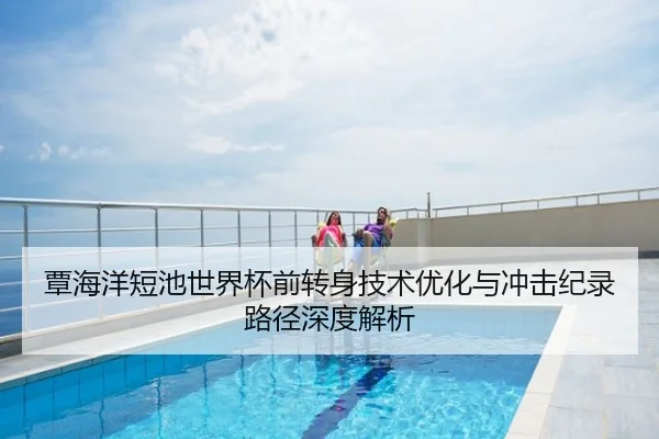 覃海洋短池世界杯前转身技术优化与冲击纪录路径深度解析